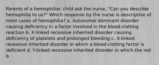 Parents of a hemophiliac child ask the nurse, "Can you describe hemophilia to us?" Which response by the nurse is descriptive of most cases of hemophilia? a. Autosomal dominant disorder causing deficiency in a factor involved in the blood-clotting reaction b. X-linked recessive inherited disorder causing deficiency of platelets and prolonged bleeding c. X-linked recessive inherited disorder in which a blood-clotting factor is deficient d. Y-linked recessive inherited disorder in which the red b