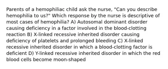 Parents of a hemophiliac child ask the nurse, "Can you describe hemophilia to us?" Which response by the nurse is descriptive of most cases of hemophilia? A) Autosomal dominant disorder causing deficiency in a factor involved in the blood-clotting reaction B) X-linked recessive inherited disorder causing deficiency of platelets and prolonged bleeding C) X-linked recessive inherited disorder in which a blood-clotting factor is deficient D) Y-linked recessive inherited disorder in which the red blood cells become moon-shaped