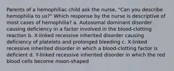 Parents of a hemophiliac child ask the nurse, "Can you describe hemophilia to us?" Which response by the nurse is descriptive of most cases of hemophilia? a. Autosomal dominant disorder causing deficiency in a factor involved in the blood-clotting reaction b. X-linked recessive inherited disorder causing deficiency of platelets and prolonged bleeding c. X-linked recessive inherited disorder in which a blood-clotting factor is deficient d. Y-linked recessive inherited disorder in which the red blood cells become moon-shaped