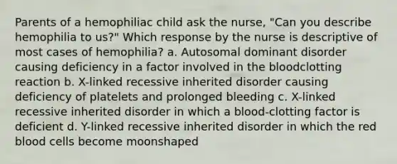 Parents of a hemophiliac child ask the nurse, "Can you describe hemophilia to us?" Which response by the nurse is descriptive of most cases of hemophilia? a. Autosomal dominant disorder causing deficiency in a factor involved in the bloodclotting reaction b. X-linked recessive inherited disorder causing deficiency of platelets and prolonged bleeding c. X-linked recessive inherited disorder in which a blood-clotting factor is deficient d. Y-linked recessive inherited disorder in which the red blood cells become moonshaped