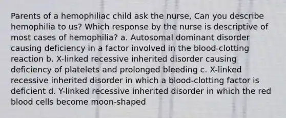 Parents of a hemophiliac child ask the nurse, Can you describe hemophilia to us? Which response by the nurse is descriptive of most cases of hemophilia? a. Autosomal dominant disorder causing deficiency in a factor involved in the blood-clotting reaction b. X-linked recessive inherited disorder causing deficiency of platelets and prolonged bleeding c. X-linked recessive inherited disorder in which a blood-clotting factor is deficient d. Y-linked recessive inherited disorder in which the red blood cells become moon-shaped