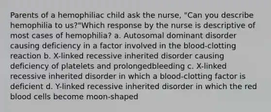 Parents of a hemophiliac child ask the nurse, "Can you describe hemophilia to us?"Which response by the nurse is descriptive of most cases of hemophilia? a. Autosomal dominant disorder causing deficiency in a factor involved in the blood-clotting reaction b. X-linked recessive inherited disorder causing deficiency of platelets and prolongedbleeding c. X-linked recessive inherited disorder in which a blood-clotting factor is deficient d. Y-linked recessive inherited disorder in which the red blood cells become moon-shaped