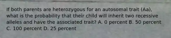 If both parents are heterozygous for an autosomal trait (Aa), what is the probability that their child will inherit two recessive alleles and have the associated trait? A. 0 percent B. 50 percent C. 100 percent D. 25 percent