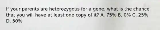 If your parents are heterozygous for a gene, what is the chance that you will have at least one copy of it? A. 75% B. 0% C. 25% D. 50%