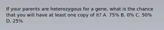 If your parents are heterozygous for a gene, what is the chance that you will have at least one copy of it? A. 75% B. 0% C. 50% D. 25%