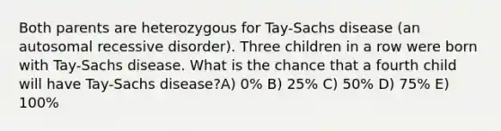 Both parents are heterozygous for Tay-Sachs disease (an autosomal recessive disorder). Three children in a row were born with Tay-Sachs disease. What is the chance that a fourth child will have Tay-Sachs disease?A) 0% B) 25% C) 50% D) 75% E) 100%