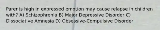 Parents high in expressed emotion may cause relapse in children with? A) Schizophrenia B) Major Depressive Disorder C) Dissociative Amnesia D) Obsessive-Compulsive Disorder