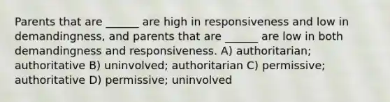 Parents that are ______ are high in responsiveness and low in demandingness, and parents that are ______ are low in both demandingness and responsiveness. A) authoritarian; authoritative B) uninvolved; authoritarian C) permissive; authoritative D) permissive; uninvolved