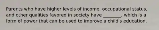 Parents who have higher levels of income, occupational status, and other qualities favored in society have ________, which is a form of power that can be used to improve a child's education.