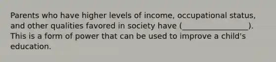 Parents who have higher levels of income, occupational status, and other qualities favored in society have (_________________). This is a form of power that can be used to improve a child's education.