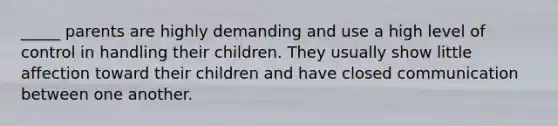 _____ parents are highly demanding and use a high level of control in handling their children. They usually show little affection toward their children and have closed communication between one another.