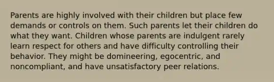 Parents are highly involved with their children but place few demands or controls on them. Such parents let their children do what they want. Children whose parents are indulgent rarely learn respect for others and have difficulty controlling their behavior. They might be domineering, egocentric, and noncompliant, and have unsatisfactory peer relations.