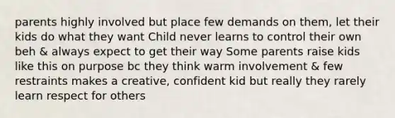 parents highly involved but place few demands on them, let their kids do what they want Child never learns to control their own beh & always expect to get their way Some parents raise kids like this on purpose bc they think warm involvement & few restraints makes a creative, confident kid but really they rarely learn respect for others