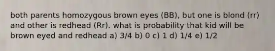 both parents homozygous brown eyes (BB), but one is blond (rr) and other is redhead (Rr). what is probability that kid will be brown eyed and redhead a) 3/4 b) 0 c) 1 d) 1/4 e) 1/2