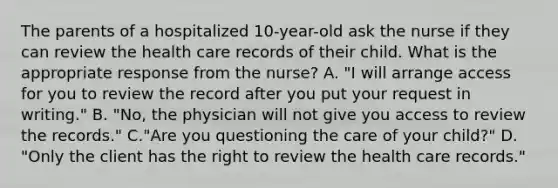 The parents of a hospitalized 10-year-old ask the nurse if they can review the health care records of their child. What is the appropriate response from the nurse? A. "I will arrange access for you to review the record after you put your request in writing." B. "No, the physician will not give you access to review the records." C."Are you questioning the care of your child?" D. "Only the client has the right to review the health care records."