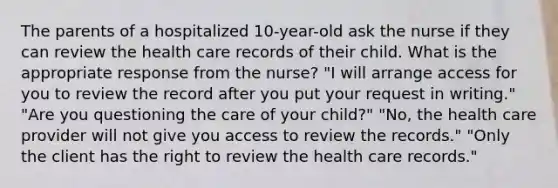 The parents of a hospitalized 10-year-old ask the nurse if they can review the health care records of their child. What is the appropriate response from the nurse? "I will arrange access for you to review the record after you put your request in writing." "Are you questioning the care of your child?" "No, the health care provider will not give you access to review the records." "Only the client has the right to review the health care records."