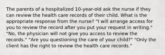 The parents of a hospitalized 10-year-old ask the nurse if they can review the health care records of their child. What is the appropriate response from the nurse? "I will arrange access for you to review the record after you put your request in writing." "No, the physician will not give you access to review the records." "Are you questioning the care of your child?" "Only the client has the right to review the health care records."