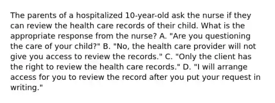 The parents of a hospitalized 10-year-old ask the nurse if they can review the health care records of their child. What is the appropriate response from the nurse? A. "Are you questioning the care of your child?" B. "No, the health care provider will not give you access to review the records." C. "Only the client has the right to review the health care records." D. "I will arrange access for you to review the record after you put your request in writing."