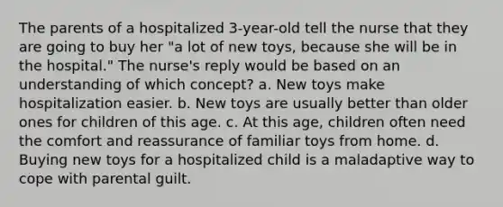 The parents of a hospitalized 3-year-old tell the nurse that they are going to buy her "a lot of new toys, because she will be in the hospital." The nurse's reply would be based on an understanding of which concept? a. New toys make hospitalization easier. b. New toys are usually better than older ones for children of this age. c. At this age, children often need the comfort and reassurance of familiar toys from home. d. Buying new toys for a hospitalized child is a maladaptive way to cope with parental guilt.