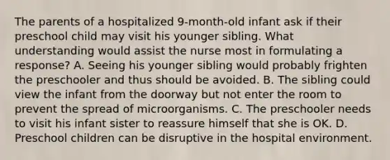 The parents of a hospitalized 9-month-old infant ask if their preschool child may visit his younger sibling. What understanding would assist the nurse most in formulating a response? A. Seeing his younger sibling would probably frighten the preschooler and thus should be avoided. B. The sibling could view the infant from the doorway but not enter the room to prevent the spread of microorganisms. C. The preschooler needs to visit his infant sister to reassure himself that she is OK. D. Preschool children can be disruptive in the hospital environment.