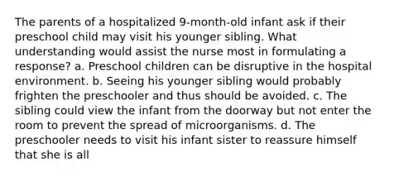 The parents of a hospitalized 9-month-old infant ask if their preschool child may visit his younger sibling. What understanding would assist the nurse most in formulating a response? a. Preschool children can be disruptive in the hospital environment. b. Seeing his younger sibling would probably frighten the preschooler and thus should be avoided. c. The sibling could view the infant from the doorway but not enter the room to prevent the spread of microorganisms. d. The preschooler needs to visit his infant sister to reassure himself that she is all