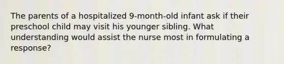 The parents of a hospitalized 9-month-old infant ask if their preschool child may visit his younger sibling. What understanding would assist the nurse most in formulating a response?