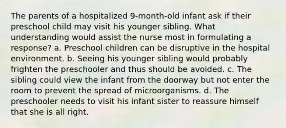 The parents of a hospitalized 9-month-old infant ask if their preschool child may visit his younger sibling. What understanding would assist the nurse most in formulating a response? a. Preschool children can be disruptive in the hospital environment. b. Seeing his younger sibling would probably frighten the preschooler and thus should be avoided. c. The sibling could view the infant from the doorway but not enter the room to prevent the spread of microorganisms. d. The preschooler needs to visit his infant sister to reassure himself that she is all right.