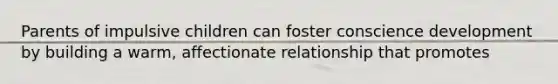 Parents of impulsive children can foster conscience development by building a warm, affectionate relationship that promotes