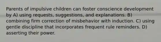 Parents of impulsive children can foster conscience development by A) using requests, suggestions, and explanations. B) combining firm correction of misbehavior with induction. C) using gentle discipline that incorporates frequent rule reminders. D) asserting their power.