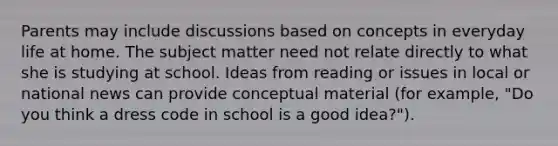 Parents may include discussions based on concepts in everyday life at home. The subject matter need not relate directly to what she is studying at school. Ideas from reading or issues in local or national news can provide conceptual material (for example, "Do you think a dress code in school is a good idea?").