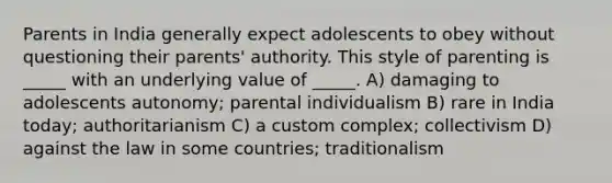 Parents in India generally expect adolescents to obey without questioning their parents' authority. This style of parenting is _____ with an underlying value of _____. A) damaging to adolescents autonomy; parental individualism B) rare in India today; authoritarianism C) a custom complex; collectivism D) against the law in some countries; traditionalism