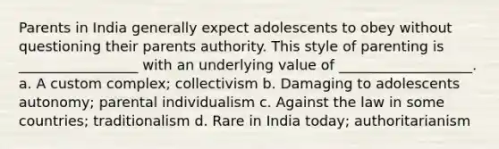 Parents in India generally expect adolescents to obey without questioning their parents authority. This style of parenting is _________________ with an underlying value of ___________________. a. A custom complex; collectivism b. Damaging to adolescents autonomy; parental individualism c. Against the law in some countries; traditionalism d. Rare in India today; authoritarianism