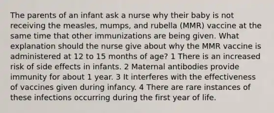 The parents of an infant ask a nurse why their baby is not receiving the measles, mumps, and rubella (MMR) vaccine at the same time that other immunizations are being given. What explanation should the nurse give about why the MMR vaccine is administered at 12 to 15 months of age? 1 There is an increased risk of side effects in infants. 2 Maternal antibodies provide immunity for about 1 year. 3 It interferes with the effectiveness of vaccines given during infancy. 4 There are rare instances of these infections occurring during the first year of life.