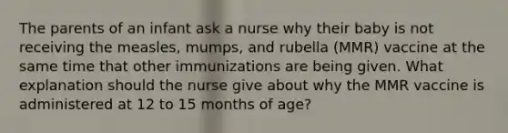 The parents of an infant ask a nurse why their baby is not receiving the measles, mumps, and rubella (MMR) vaccine at the same time that other immunizations are being given. What explanation should the nurse give about why the MMR vaccine is administered at 12 to 15 months of age?