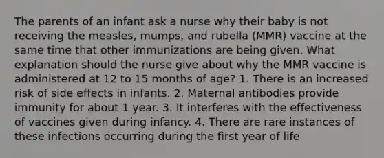 The parents of an infant ask a nurse why their baby is not receiving the measles, mumps, and rubella (MMR) vaccine at the same time that other immunizations are being given. What explanation should the nurse give about why the MMR vaccine is administered at 12 to 15 months of age? 1. There is an increased risk of side effects in infants. 2. Maternal antibodies provide immunity for about 1 year. 3. It interferes with the effectiveness of vaccines given during infancy. 4. There are rare instances of these infections occurring during the first year of life