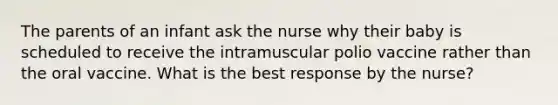 The parents of an infant ask the nurse why their baby is scheduled to receive the intramuscular polio vaccine rather than the oral vaccine. What is the best response by the nurse?