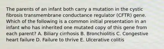 The parents of an infant both carry a mutation in the cystic fibrosis transmembrane conductance regulator (CFTR) gene. Which of the following is a common initial presentation in an infant who has inherited one mutated copy of this gene from each parent? A. Biliary cirrhosis B. Bronchiolitis C. Congestive heart failure D. Failure to thrive E. Ulcerative colitis