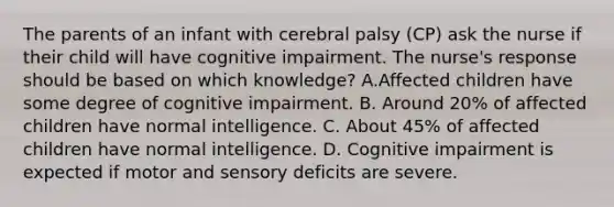 The parents of an infant with cerebral palsy (CP) ask the nurse if their child will have cognitive impairment. The nurse's response should be based on which knowledge? A.Affected children have some degree of cognitive impairment. B. Around 20% of affected children have normal intelligence. C. About 45% of affected children have normal intelligence. D. Cognitive impairment is expected if motor and sensory deficits are severe.