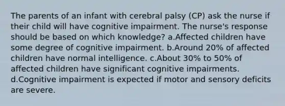 The parents of an infant with cerebral palsy (CP) ask the nurse if their child will have cognitive impairment. The nurse's response should be based on which knowledge? a.Affected children have some degree of cognitive impairment. b.Around 20% of affected children have normal intelligence. c.About 30% to 50% of affected children have significant cognitive impairments. d.Cognitive impairment is expected if motor and sensory deficits are severe.