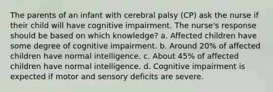 The parents of an infant with cerebral palsy (CP) ask the nurse if their child will have cognitive impairment. The nurse's response should be based on which knowledge? a. Affected children have some degree of cognitive impairment. b. Around 20% of affected children have normal intelligence. c. About 45% of affected children have normal intelligence. d. Cognitive impairment is expected if motor and sensory deficits are severe.