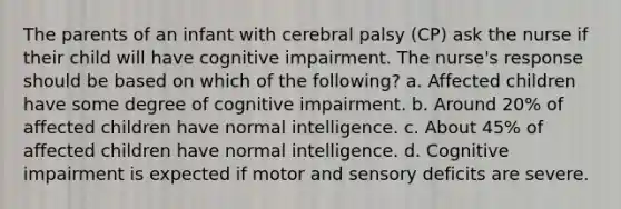 The parents of an infant with cerebral palsy (CP) ask the nurse if their child will have cognitive impairment. The nurse's response should be based on which of the following? a. Affected children have some degree of cognitive impairment. b. Around 20% of affected children have normal intelligence. c. About 45% of affected children have normal intelligence. d. Cognitive impairment is expected if motor and sensory deficits are severe.