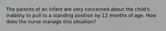 The parents of an infant are very concerned about the child's inability to pull to a standing position by 12 months of age. How does the nurse manage this situation?