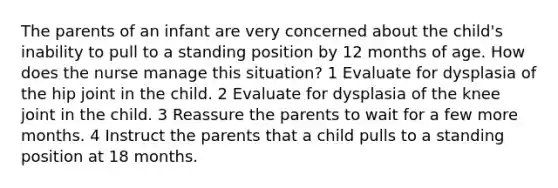 The parents of an infant are very concerned about the child's inability to pull to a standing position by 12 months of age. How does the nurse manage this situation? 1 Evaluate for dysplasia of the hip joint in the child. 2 Evaluate for dysplasia of the knee joint in the child. 3 Reassure the parents to wait for a few more months. 4 Instruct the parents that a child pulls to a standing position at 18 months.