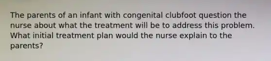 The parents of an infant with congenital clubfoot question the nurse about what the treatment will be to address this problem. What initial treatment plan would the nurse explain to the parents?