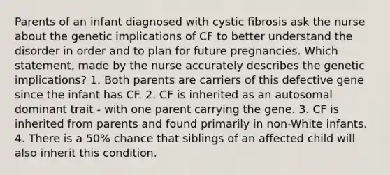 Parents of an infant diagnosed with cystic fibrosis ask the nurse about the genetic implications of CF to better understand the disorder in order and to plan for future pregnancies. Which statement, made by the nurse accurately describes the genetic implications? 1. Both parents are carriers of this defective gene since the infant has CF. 2. CF is inherited as an autosomal dominant trait - with one parent carrying the gene. 3. CF is inherited from parents and found primarily in non-White infants. 4. There is a 50% chance that siblings of an affected child will also inherit this condition.