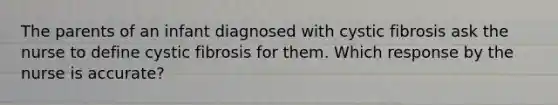 The parents of an infant diagnosed with cystic fibrosis ask the nurse to define cystic fibrosis for them. Which response by the nurse is accurate?