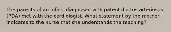 The parents of an infant diagnosed with patent ductus arteriosus (PDA) met with the cardiologist. What statement by the mother indicates to the nurse that she understands the teaching?