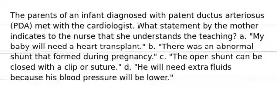 The parents of an infant diagnosed with patent ductus arteriosus (PDA) met with the cardiologist. What statement by the mother indicates to the nurse that she understands the teaching? a. "My baby will need a heart transplant." b. "There was an abnormal shunt that formed during pregnancy." c. "The open shunt can be closed with a clip or suture." d. "He will need extra fluids because his blood pressure will be lower."