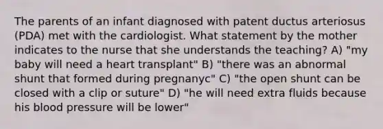 The parents of an infant diagnosed with patent ductus arteriosus (PDA) met with the cardiologist. What statement by the mother indicates to the nurse that she understands the teaching? A) "my baby will need a heart transplant" B) "there was an abnormal shunt that formed during pregnanyc" C) "the open shunt can be closed with a clip or suture" D) "he will need extra fluids because his blood pressure will be lower"