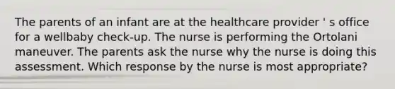 The parents of an infant are at the healthcare provider ' s office for a wellbaby check-up. The nurse is performing the Ortolani maneuver. The parents ask the nurse why the nurse is doing this assessment. Which response by the nurse is most appropriate?